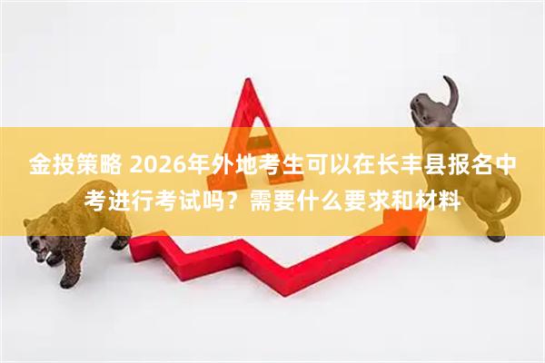 金投策略 2026年外地考生可以在长丰县报名中考进行考试吗？需要什么要求和材料