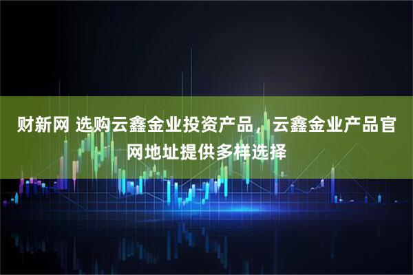 财新网 选购云鑫金业投资产品，云鑫金业产品官网地址提供多样选择