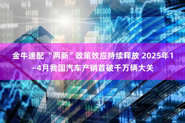 金牛速配 “两新”政策效应持续释放 2025年1—4月我国汽车产销首破千万辆大关