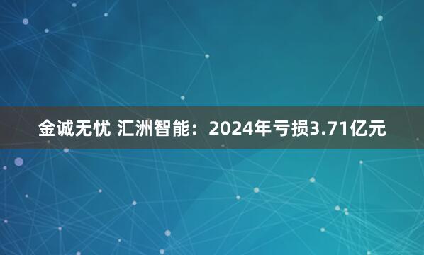 金诚无忧 汇洲智能：2024年亏损3.71亿元