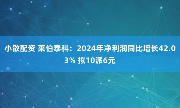 小散配资 莱伯泰科：2024年净利润同比增长42.03% 拟10派6元