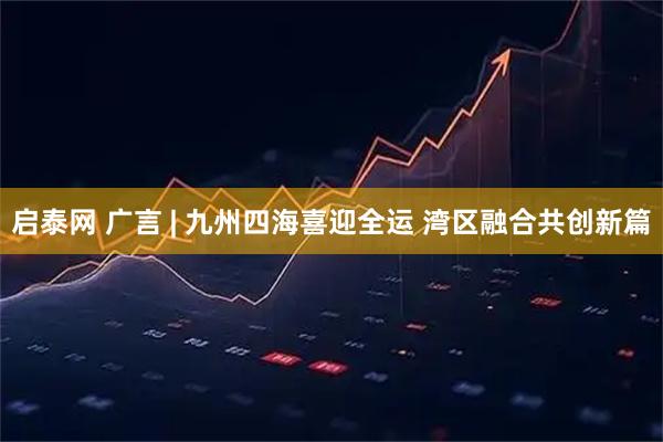 启泰网 广言 | 九州四海喜迎全运 湾区融合共创新篇