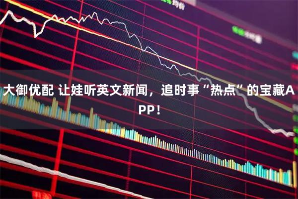 大御优配 让娃听英文新闻，追时事“热点”的宝藏APP！