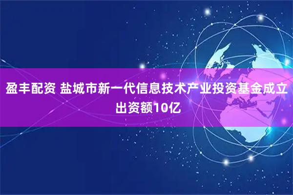 盈丰配资 盐城市新一代信息技术产业投资基金成立 出资额10亿