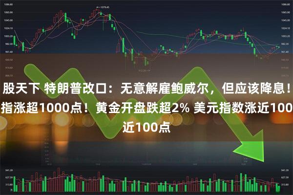 股天下 特朗普改口：无意解雇鲍威尔，但应该降息！道指涨超1000点！黄金开盘跌超2% 美元指数涨近100点