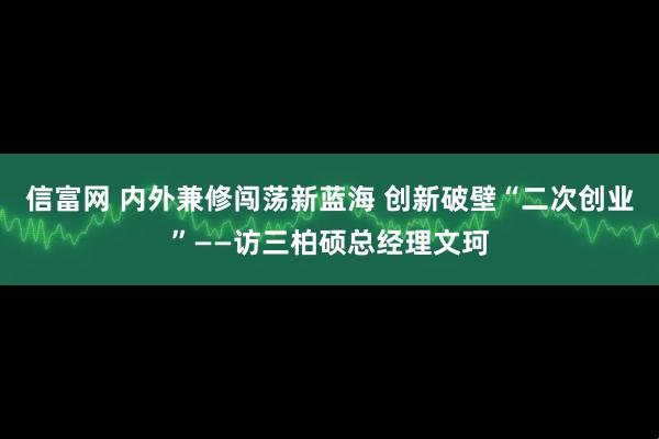 信富网 内外兼修闯荡新蓝海 创新破壁“二次创业”——访三柏硕总经理文珂