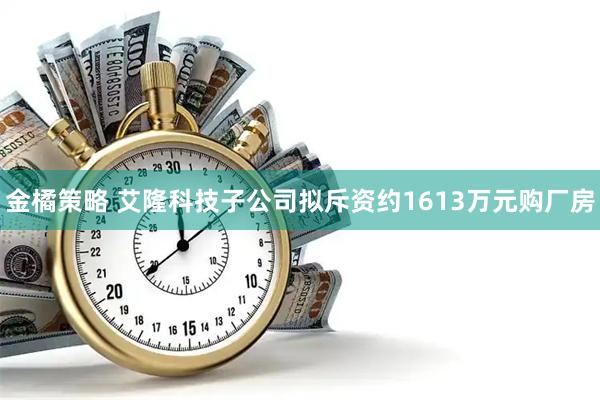 金橘策略 艾隆科技子公司拟斥资约1613万元购厂房