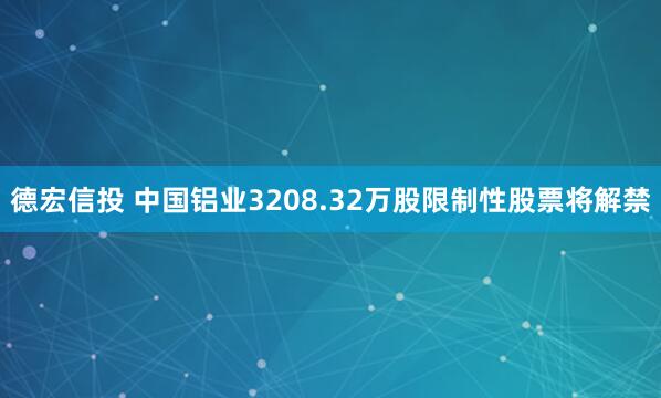 德宏信投 中国铝业3208.32万股限制性股票将解禁