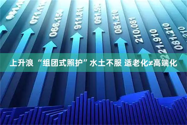 上升浪 “组团式照护”水土不服 适老化≠高端化