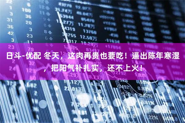 日斗-优配 冬天，这肉再贵也要吃！逼出陈年寒湿，把阳气补扎实，还不上火！