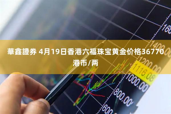 華鑫證券 4月19日香港六福珠宝黄金价格36770港币/两