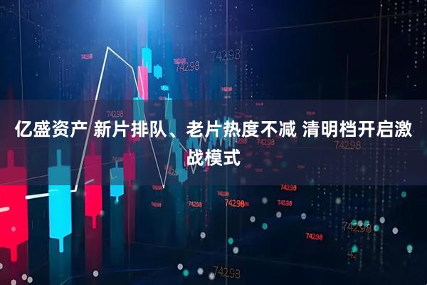 亿盛资产 新片排队、老片热度不减 清明档开启激战模式