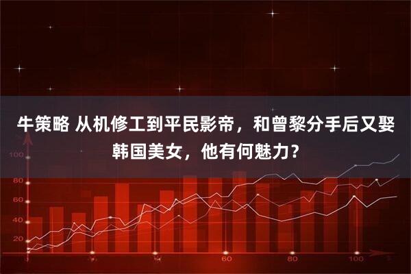 牛策略 从机修工到平民影帝，和曾黎分手后又娶韩国美女，他有何魅力？