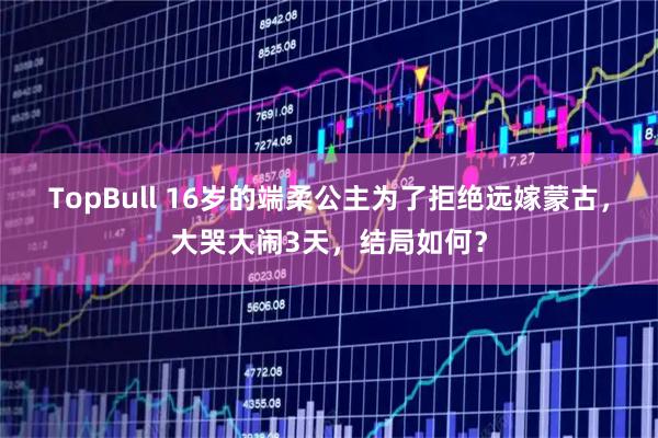 TopBull 16岁的端柔公主为了拒绝远嫁蒙古，大哭大闹3天，结局如何？