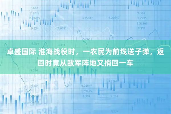 卓盛国际 淮海战役时，一农民为前线送子弹，返回时竟从敌军阵地又捎回一车