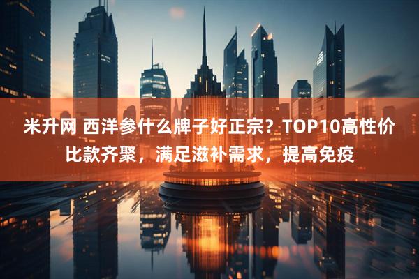 米升网 西洋参什么牌子好正宗？TOP10高性价比款齐聚，满足滋补需求，提高免疫