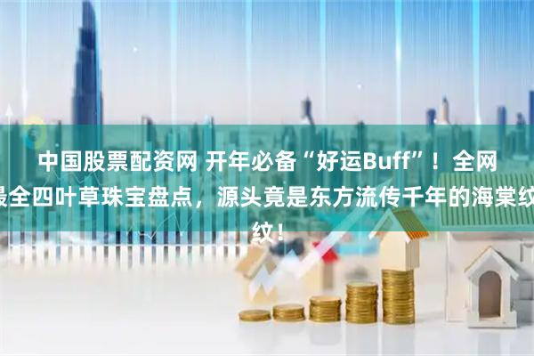 中国股票配资网 开年必备“好运Buff”！全网最全四叶草珠宝盘点，源头竟是东方流传千年的海棠纹！