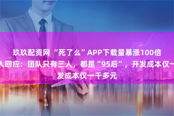 玖玖配资网 “死了么”APP下载量暴涨100倍，创始人回应：团队只有三人，都是“95后”，开发成本仅一千多元