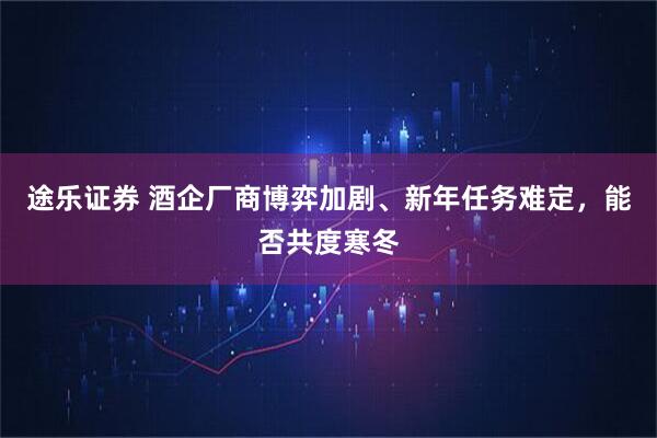途乐证券 酒企厂商博弈加剧、新年任务难定，能否共度寒冬