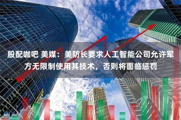 股配咖吧 美媒：美防长要求人工智能公司允许军方无限制使用其技术，否则将面临惩罚