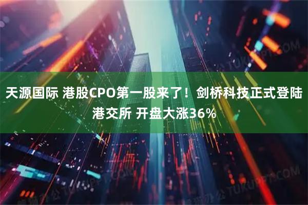 天源国际 港股CPO第一股来了！剑桥科技正式登陆港交所 开盘大涨36%
